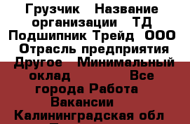 Грузчик › Название организации ­ ТД Подшипник Трейд, ООО › Отрасль предприятия ­ Другое › Минимальный оклад ­ 35 000 - Все города Работа » Вакансии   . Калининградская обл.,Приморск г.